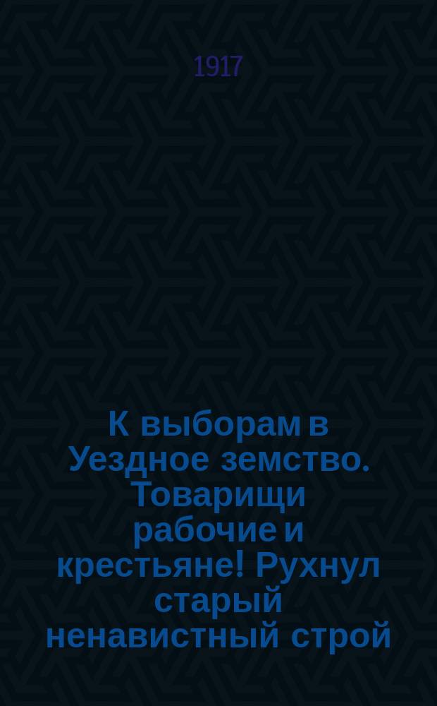 К выборам в Уездное земство. Товарищи рабочие и крестьяне! Рухнул старый ненавистный строй, при котором "на пиру жизни" принимали участие одни помещики... : листовка