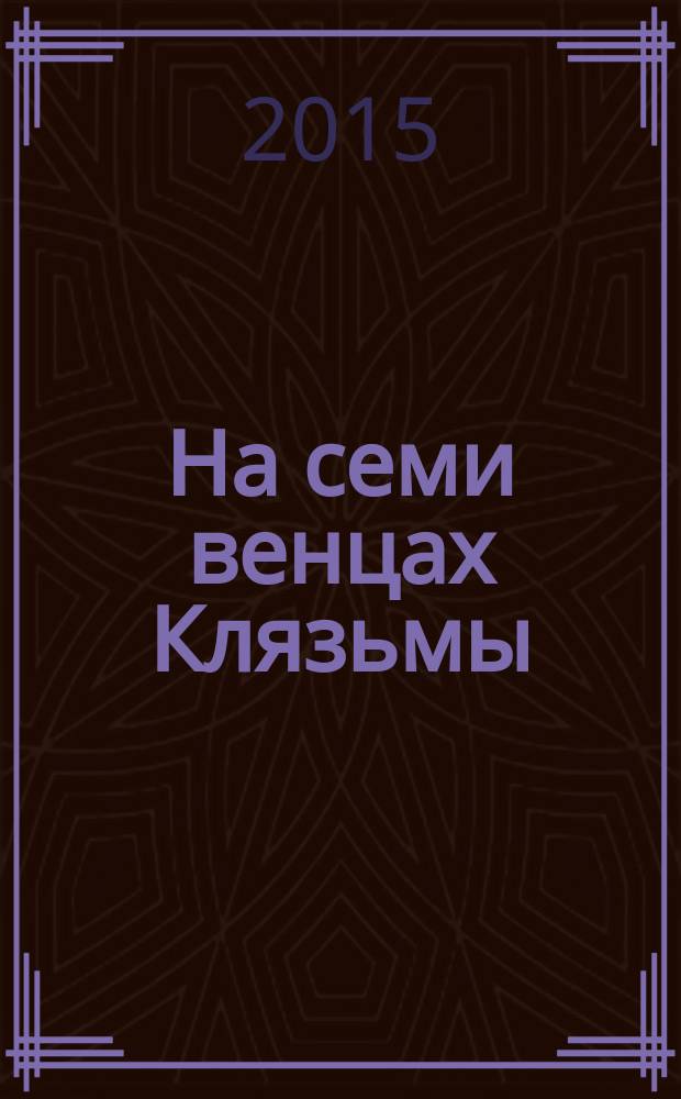 На семи венцах Клязьмы : энциклопедия Вязниковского края. Кто есть кто в истории Земли Вязниковской с XII века до нынешних дней