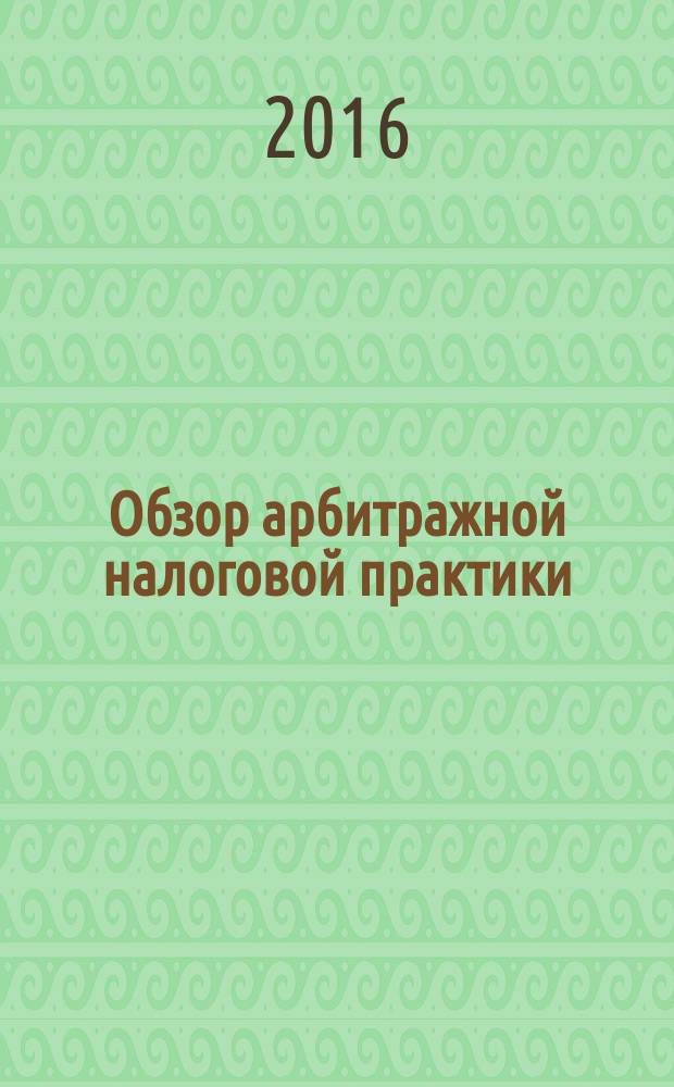 Обзор арбитражной налоговой практики : По материалам дел, включ. в арбитр. базы данных Журн. о том, как не переплачивать налоги. 2016, № 10
