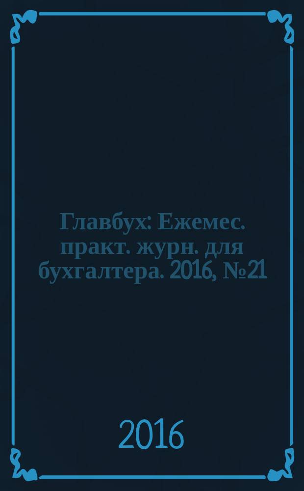 Главбух : Ежемес. практ. журн. для бухгалтера. 2016, № 21