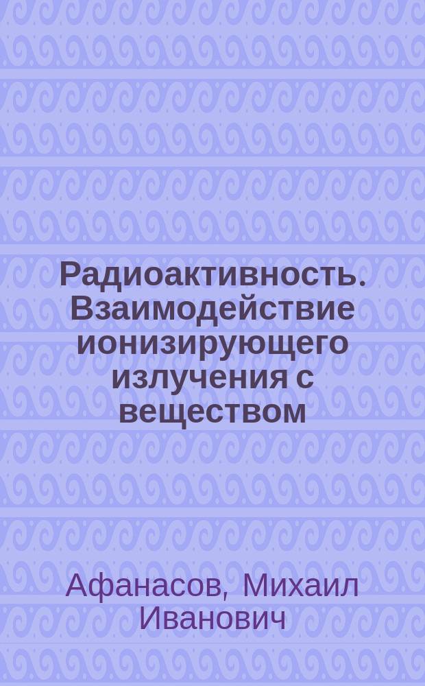 Радиоактивность. Взаимодействие ионизирующего излучения с веществом : учебное пособие