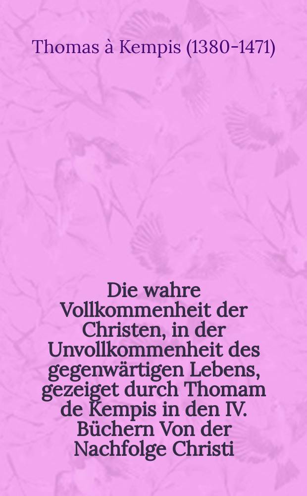 Die wahre Vollkommenheit der Christen, in der Unvollkommenheit des gegenwärtigen Lebens, gezeiget durch Thomam de Kempis in den IV. Büchern Von der Nachfolge Christi; jetzt Unter diesemTitul und Eintheilung in III. Haupt-Theile, und richtige Capitel, Nebst einer Vorrede Von der Vortrefflichkeit und grossen Nutzen des Büchleins Thomae de Kempis von der Nachfolge Christi, und Zweck des gegenwärtigen Büchleins, Und einem Anhange II. Vorreden Lutheri und Arnds zu demselben, herausgegeben von Johann Just von Einem, Predigern und Seelsorgern der Gemeinde zu Osterweddingen bey Magdeburg