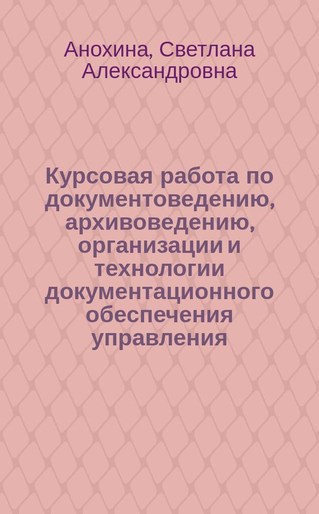 Курсовая работа по документоведению, архивоведению, организации и технологии документационного обеспечения управления : учебно-методическое пособие : для направления 46.03.02 "Документоведение и архивоведение"