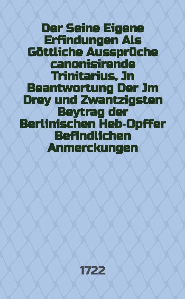 Der Seine Eigene Erfindungen Als Göttliche Aussprüche canonisirende Trinitarius, Jn Beantwortung Der Jm Drey und Zwantzigsten Beytrag der Berlinischen Heb-Opffer Befindlichen Anmerckungen, Gezeiget