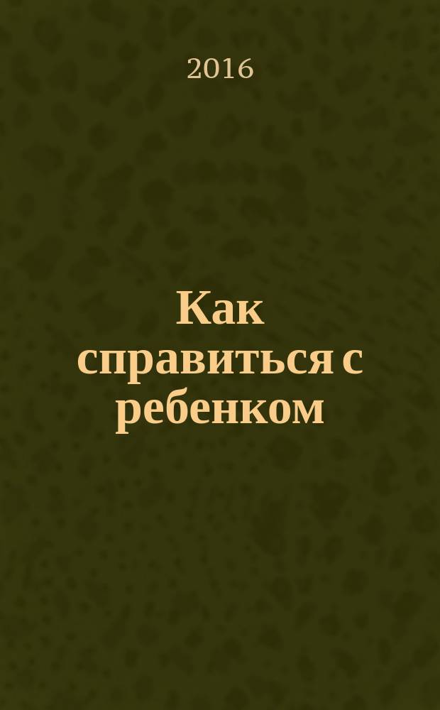 Как справиться с ребенком : руководство в 22 эпизодах и иллюстрациях