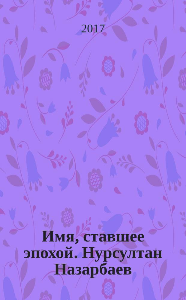 Имя, ставшее эпохой. Нурсултан Назарбаев : новое прочтение биографии