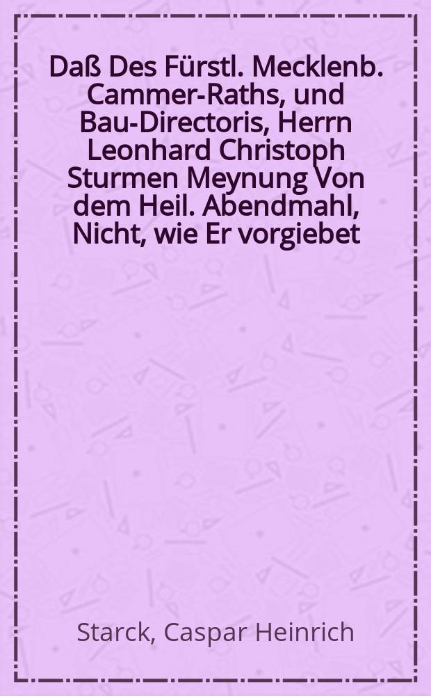 Da&szlig; Des F&uuml;rstl. Mecklenb. Cammer-Raths, und Bau-Directoris, Herrn Leonhard Christoph Sturmen Meynung Von dem Heil. Abendmahl, Nicht, wie Er vorgiebet, neu, Sondern schon Eine alte, faule, verdorbene Schwermerey Sey, Wird denen Gelehrten hiermit entdecket, Und zugleich das Verzeichni&szlig; Angeh&auml;nget Aller bi&szlig;hero in dieser Controvers Herausgegebenen Schrifften