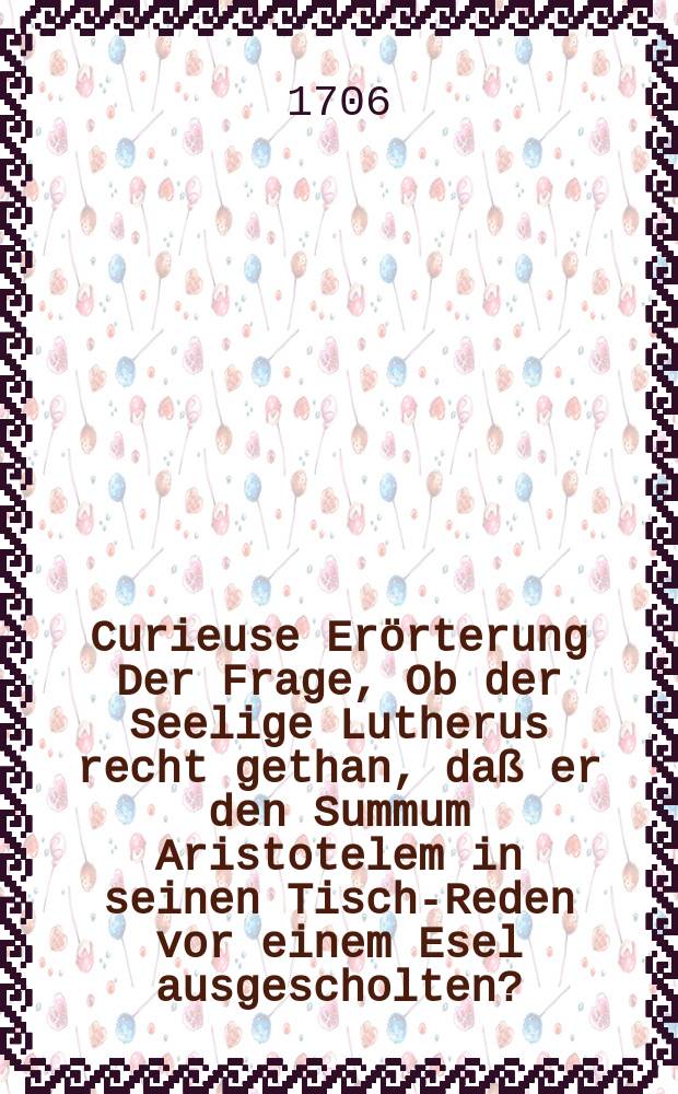 Curieuse Erörterung Der Frage, Ob der Seelige Lutherus recht gethan, daß er den Summum Aristotelem in seinen Tisch-Reden vor einem Esel ausgescholten? : Allem Liebhabern der Aristotelischen Philosophie zum fernern Nachsinnen übergeben. Von einem Der hinter seiner Thür noch offtmahls heimlig lachet Wenn dieses Wunder-Thier Dir so viel Wunder machet