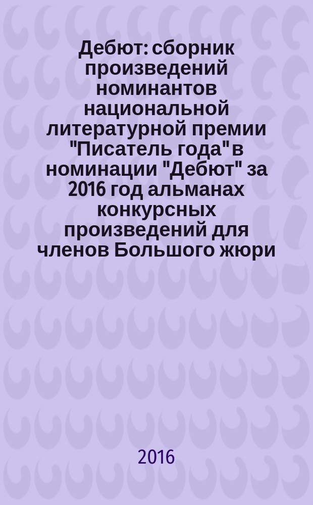 Дебют : сборник произведений номинантов национальной литературной премии "Писатель года" в номинации "Дебют" [за 2016 год альманах конкурсных произведений для членов Большого жюри]. 2016, кн. 3