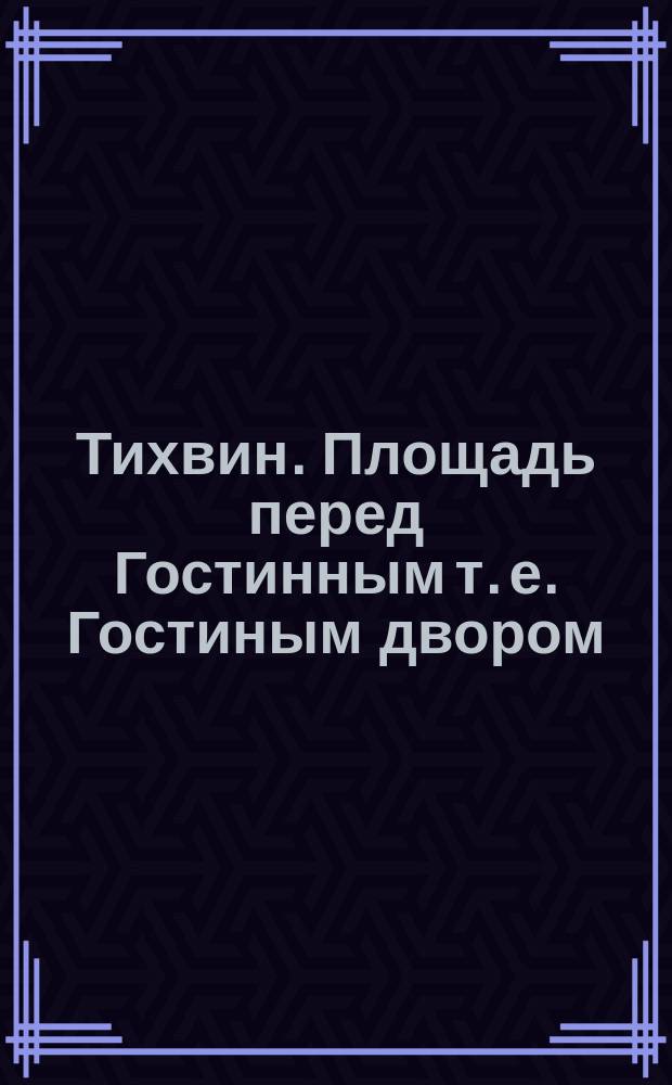 Тихвин. Площадь перед Гостинным [т. е. Гостиным] двором : открытое письмо
