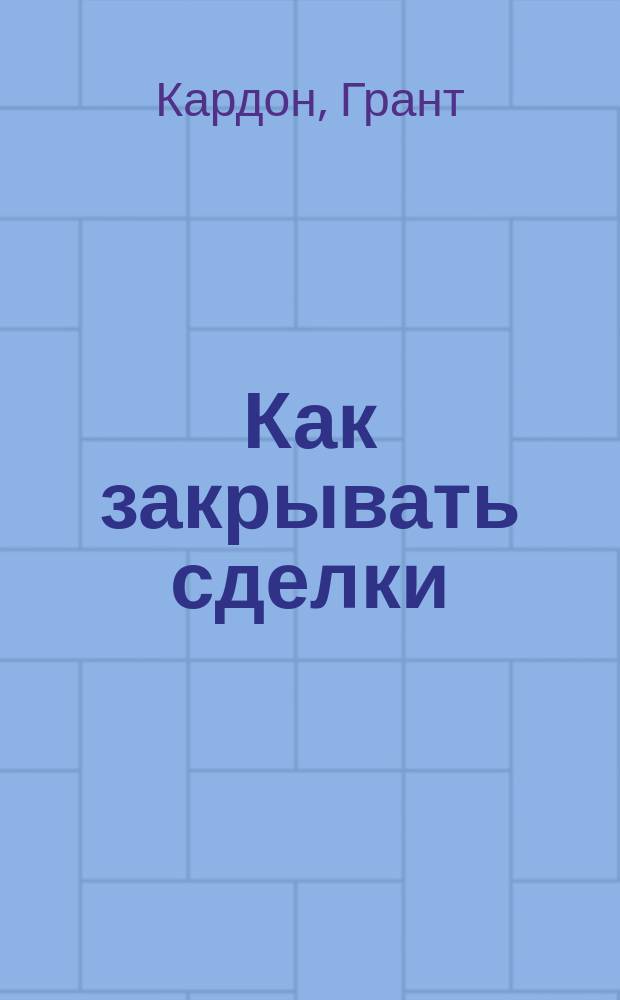 Как закрывать сделки : как добиваться согласия со всеми, везде и всегда + более 100 способов заключить договор : пособие по выживанию для продавца