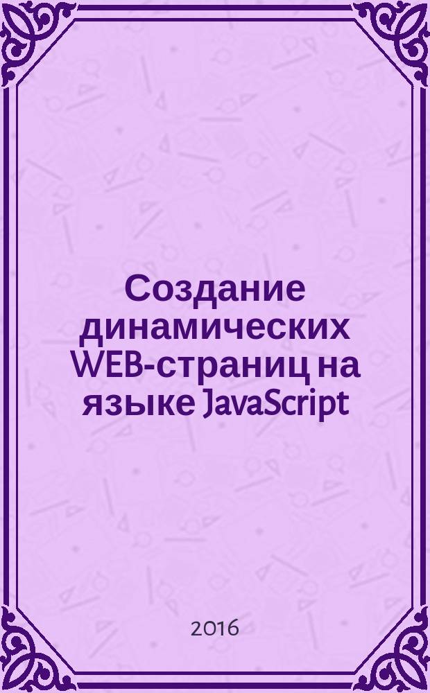 Создание динамических WEB-страниц на языке JavaScript : учебно-методическое пособие : для студентов, обучающихся по всем профилям подготовки бакалавров направления, изучающих "Интернет-программирование", "Web-программирование", "Основы интернет-программирования", "Web-программирование в языках высокого уровня"