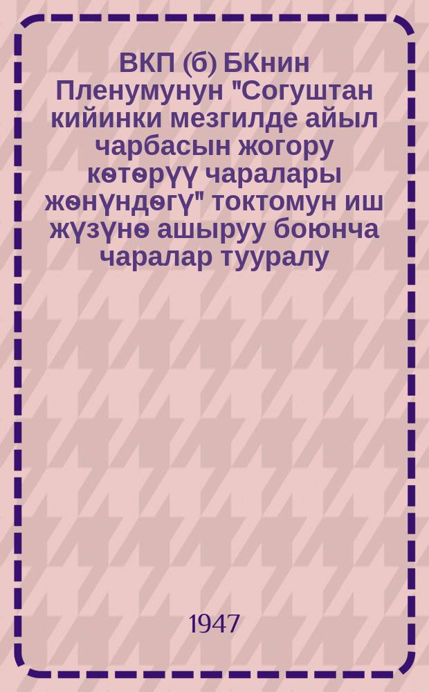 ВКП(б) БКнин Пленумунун "Согуштан кийинки мезгилде айыл чарбасын жогору кѳтѳрүү чаралары жѳнүндѳгү" токтомун иш жүзүнѳ ашыруу боюнча чаралар тууралу : Кыргызстан коммунитсик (большевиктер) Партиясынын Борбордук Комитетинин ХХ Пленумунун токтому = О мероприятиях по реализации постановлений Пленума ЦК ВКП(б) "О мерах подъема сельского хозяйства в послевоенный период"