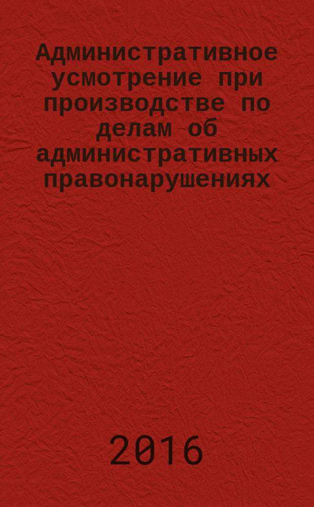 Административное усмотрение при производстве по делам об административных правонарушениях : монография