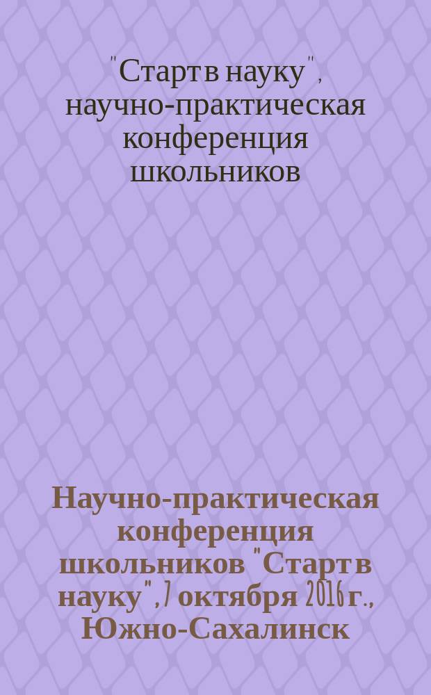 Научно-практическая конференция школьников "Старт в науку", 7 октября 2016 г., Южно-Сахалинск = School studenys conference "Start in science, 7 October 2016, Yuzhno-Sakalinsk" : сборник материалов