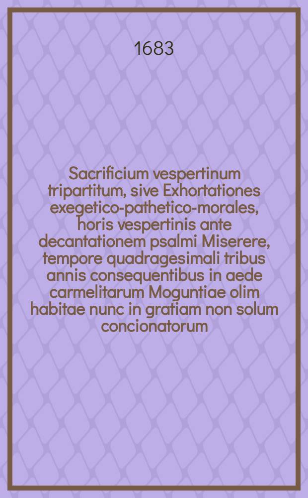 Sacrificium vespertinum tripartitum, sive Exhortationes exegetico-pathetico-morales, horis vespertinis ante decantationem psalmi Miserere, tempore quadragesimali tribus annis consequentibus in aede carmelitarum Moguntiae olim habitae nunc in gratiam non solum concionatorum, sed etiam quorumvis piorum ac misteriis dominicae passionis devotorum hominum in lucem emissae