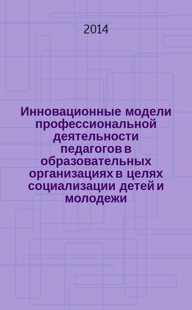 Инновационные модели профессиональной деятельности педагогов в образовательных организациях в целях социализации детей и молодежи : коллективная монография