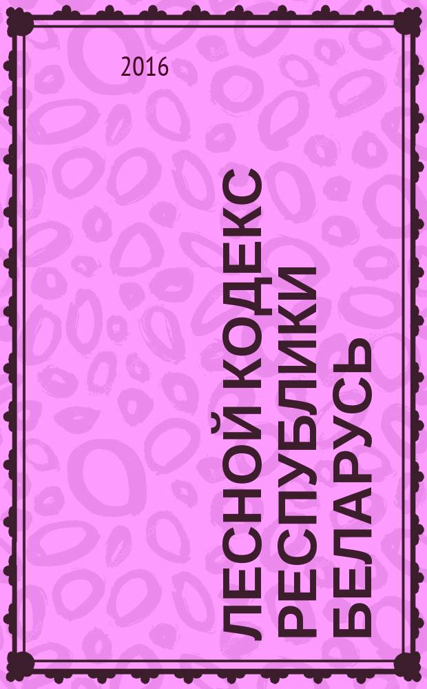 Лесной кодекс Республики Беларусь : принят Палатой представителей 3 декабря 2015 года : одобрен Советом Республики 9 декабря 2015 года : вступает в силу с 31 декабря 2016 года