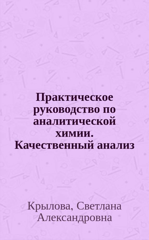 Практическое руководство по аналитической химии. Качественный анализ : учебное пособие : для направления подготовки бакалавров 18.03.01 "Химическая технология" по дисциплине "Аналитическая химия и физико-химические методы анализа"