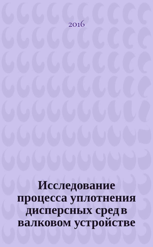 Исследование процесса уплотнения дисперсных сред в валковом устройстве : монография
