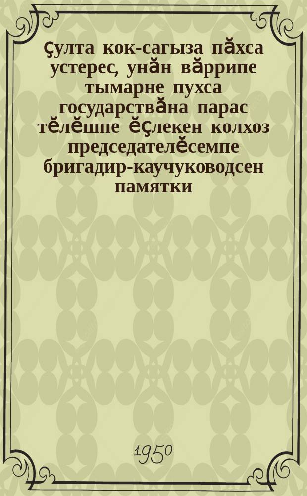 1950 ҫулта кок-сагыза пӑхса устерес, унӑн вӑррипе тымарне пухса государствӑна парас тӗлӗшпе ӗҫлекен колхоз председателӗсемпе бригадир-каучуководсен памятки