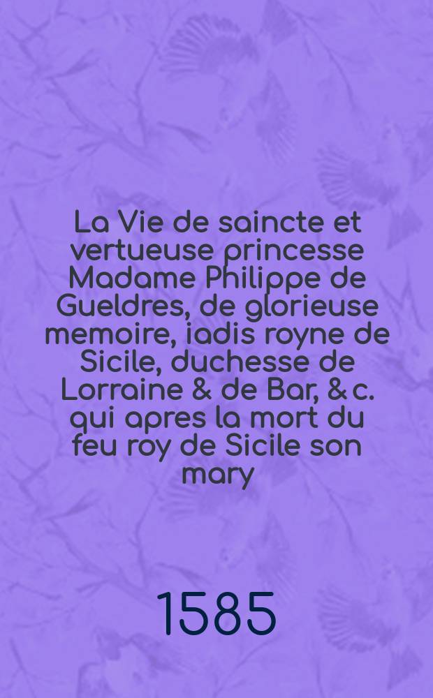 La Vie de saincte et vertueuse princesse Madame Philippe de Gueldres, de glorieuse memoire, iadis royne de Sicile, duchesse de Lorraine & de Bar, & c. qui apres la mort du feu roy de Sicile son mary, se rendit religieuse au convent de saincte Clere du Pont-a-Mousson. : Recueillie fidelement par les plus anciennes religieuses dudict convent, lesquelles ont vescu & conversé bien long temps avec elle
