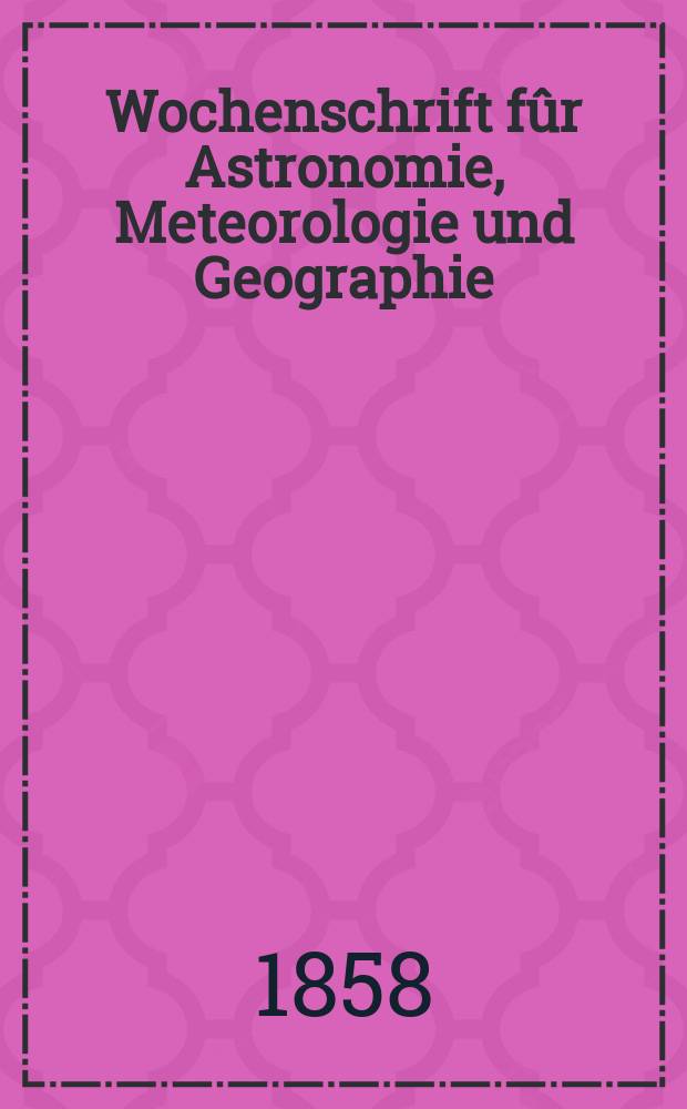 Wochenschrift fûr Astronomie, Meteorologie und Geographie : Neue Folge der "Astronomischen Unterhaltung" = Еженедельник по астрономии, метеорологии и географии