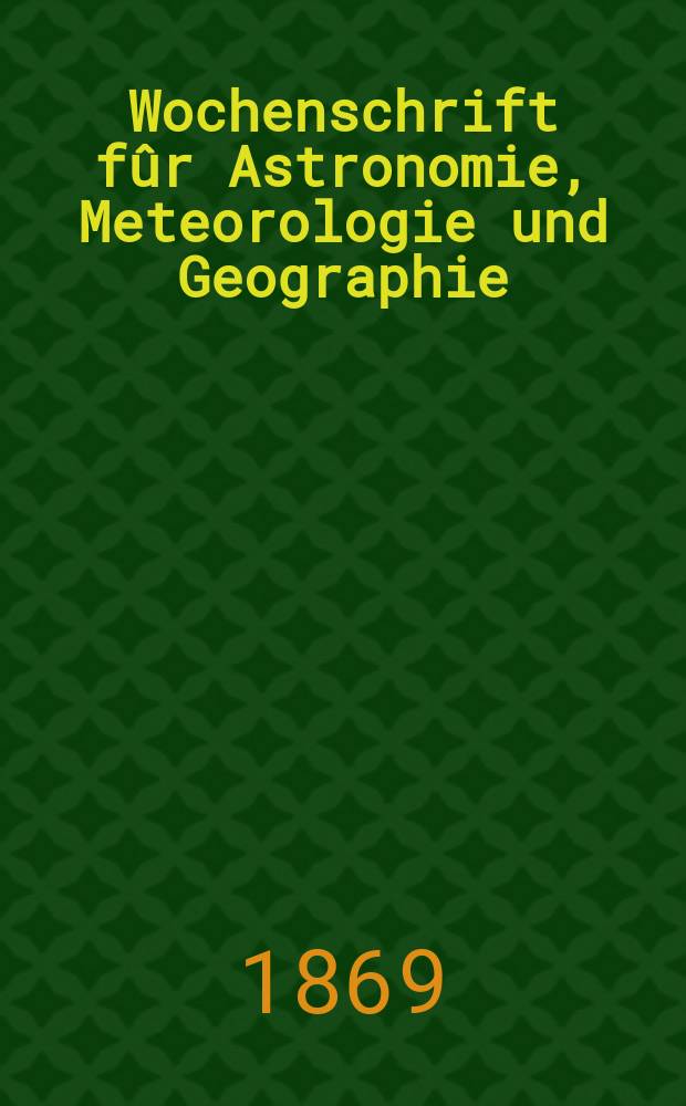 Wochenschrift fûr Astronomie, Meteorologie und Geographie : Neue Folge der "Astronomischen Unterhaltung". Jg. 12(23)1869, № 1