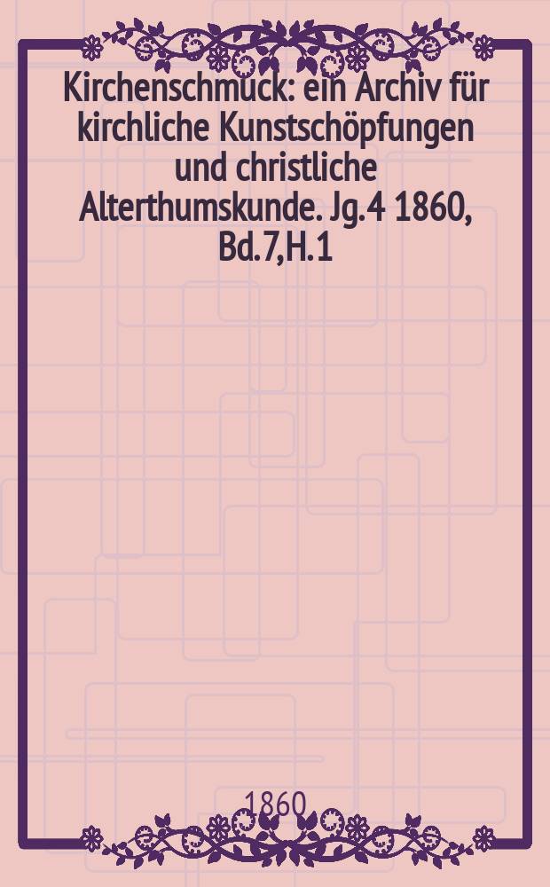 Kirchenschmuck : ein Archiv f&uuml;r kirchliche Kunstsch&ouml;pfungen und christliche Alterthumskunde. Jg. 4 1860, Bd. 7, H. 1