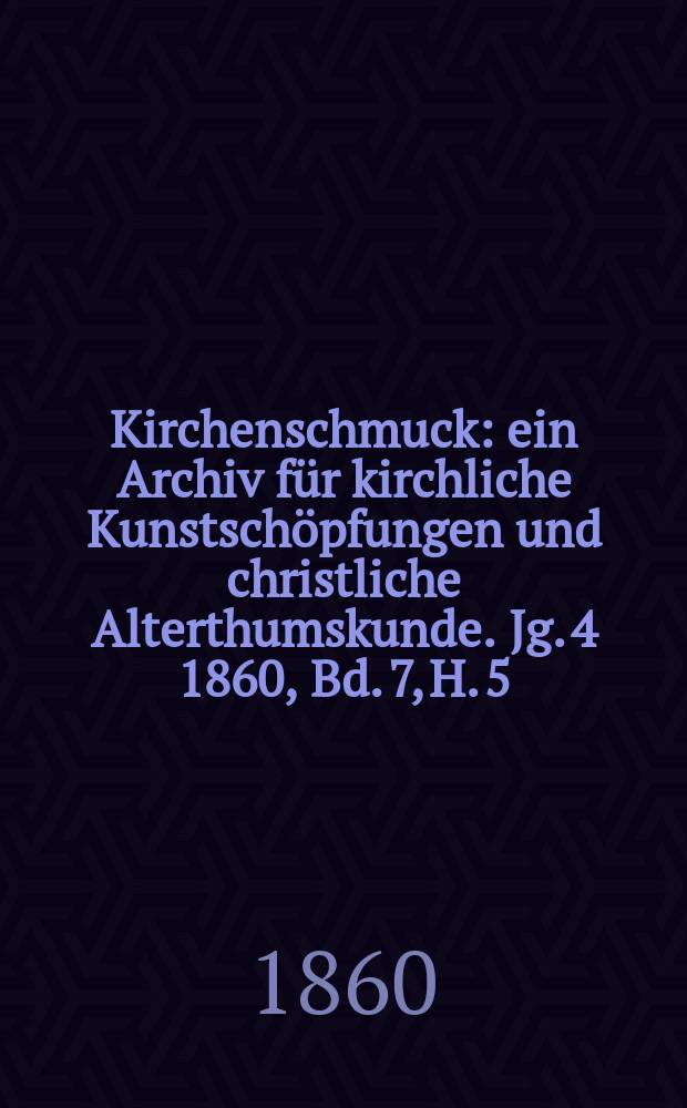 Kirchenschmuck : ein Archiv f&uuml;r kirchliche Kunstsch&ouml;pfungen und christliche Alterthumskunde. Jg. 4 1860, Bd. 7, H. 5