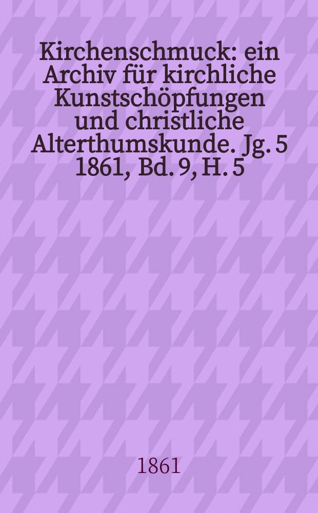 Kirchenschmuck : ein Archiv f&uuml;r kirchliche Kunstsch&ouml;pfungen und christliche Alterthumskunde. Jg. 5 1861, Bd. 9, H. 5