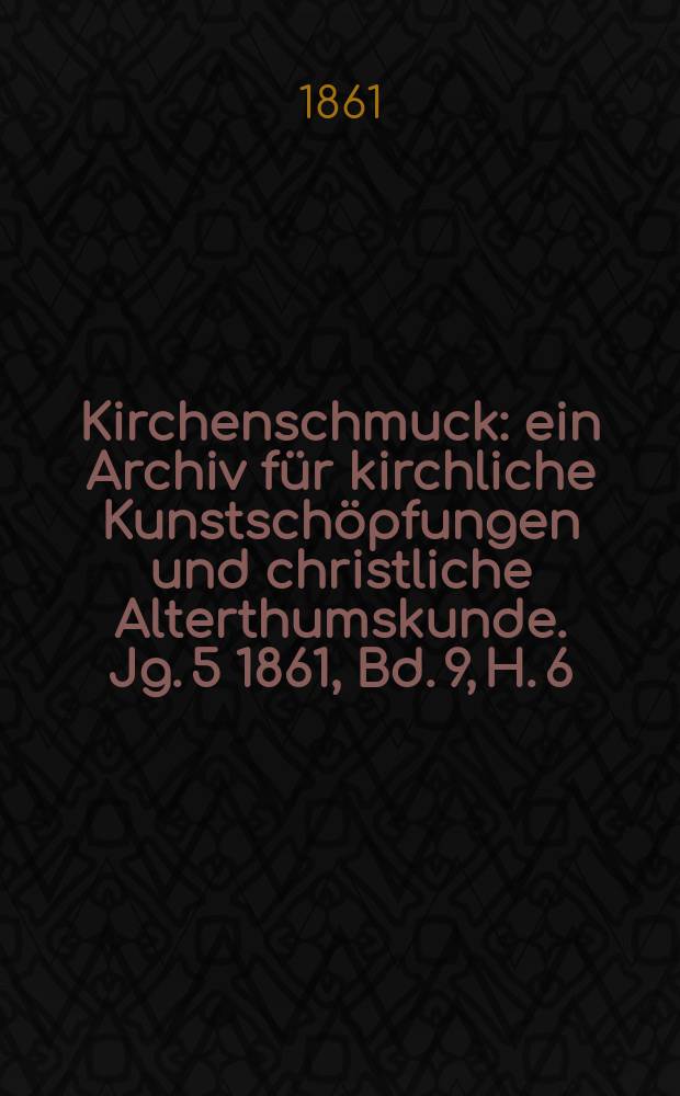 Kirchenschmuck : ein Archiv f&uuml;r kirchliche Kunstsch&ouml;pfungen und christliche Alterthumskunde. Jg. 5 1861, Bd. 9, H. 6