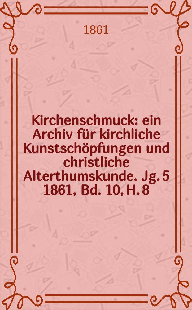 Kirchenschmuck : ein Archiv f&uuml;r kirchliche Kunstsch&ouml;pfungen und christliche Alterthumskunde. Jg. 5 1861, Bd. 10, H. 8