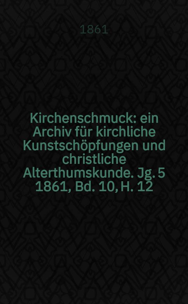 Kirchenschmuck : ein Archiv f&uuml;r kirchliche Kunstsch&ouml;pfungen und christliche Alterthumskunde. Jg. 5 1861, Bd. 10, H. 12