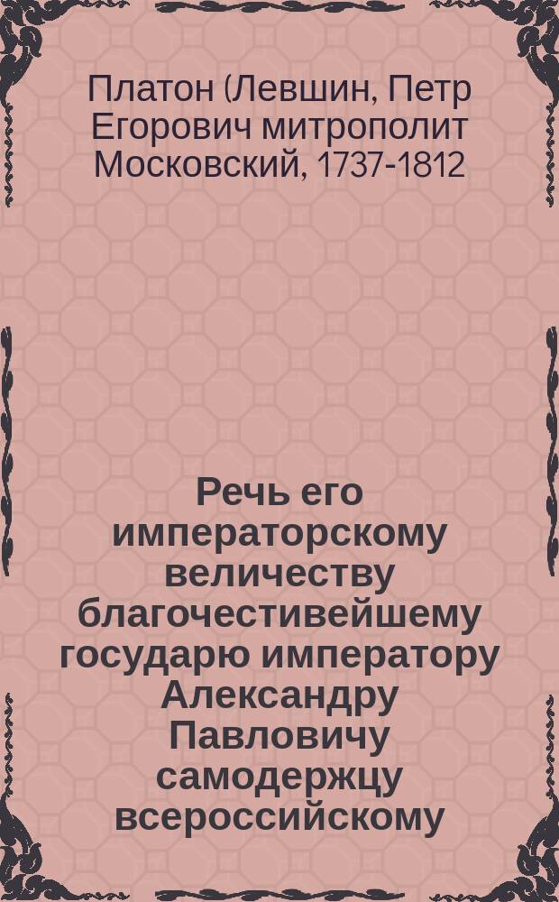 Речь его императорскому величеству благочестивейшему государю императору Александру Павловичу самодержцу всероссийскому, по совершении августейшаго его величества коронования