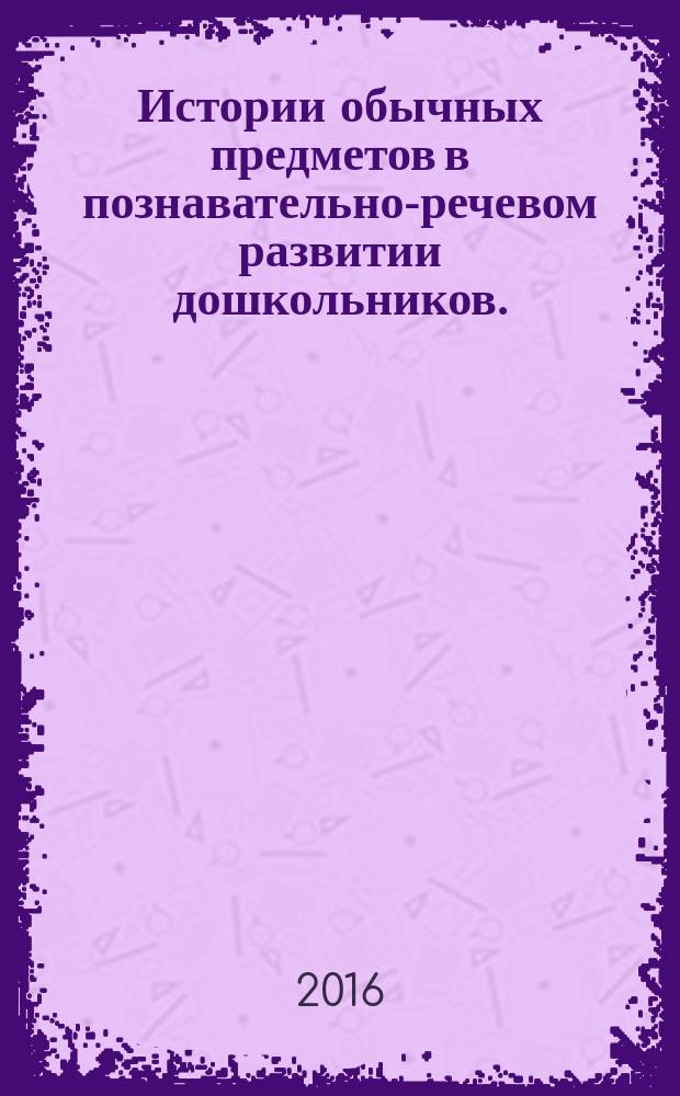 Истории обычных предметов в познавательно-речевом развитии дошкольников. : сборник конспектов интегрированных занятий для детей 5-7 лет