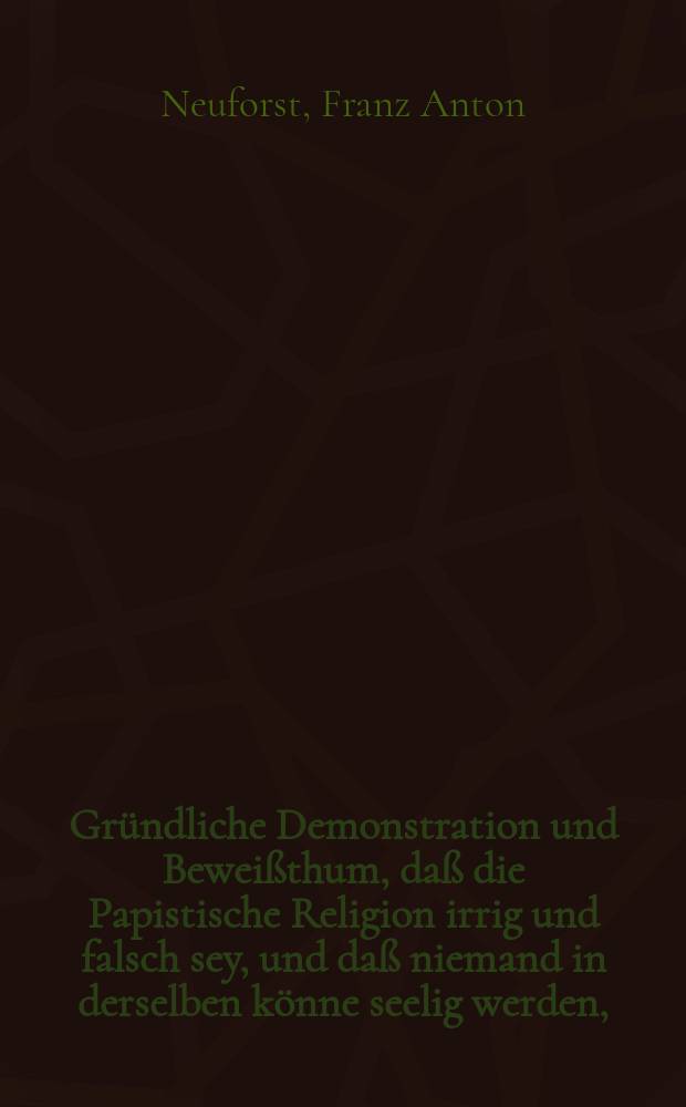 Gründliche Demonstration und Beweißthum, daß die Papistische Religion irrig und falsch sey, und daß niemand in derselben könne seelig werden, : nebst Beantwortung einiger Papistischen Einwürffe wider die Evangelischen, wie auch richtige Unterrichtung für die im Papstthum lebende Evangelische