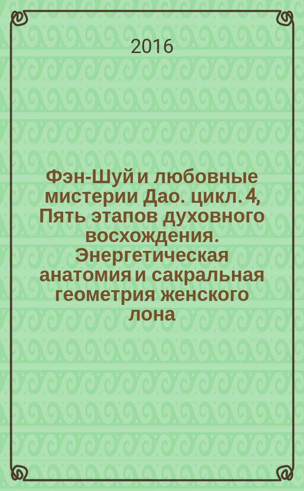 Фэн-Шуй и любовные мистерии Дао. [цикл. 4, Пять этапов духовного восхождения. Энергетическая анатомия и сакральная геометрия женского лона. Пробуждение сил либидо для проведения духовных мистерий] : дополнение к лекциям цикла 4