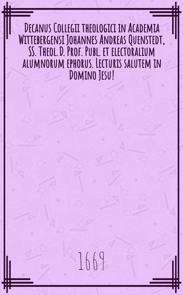 Decanus Collegii theologici in Academia Wittebergensi Johannes Andreas Quenstedt, SS. Theol. D. Prof. Publ. et electoralium alumnorum ephorus. Lecturis salutem in Domino Jesu!