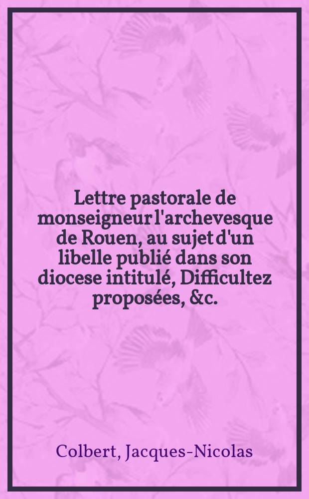 Lettre pastorale de monseigneur l'archevesque de Rouen, au sujet d'un libelle publié dans son diocese intitulé, Difficultez proposées, &c.