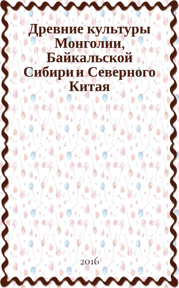 Древние культуры Монголии, Байкальской Сибири и Северного Китая : материалы VII Международной научной конференции, Красноярск, 3-7 октября 2016 г. [в 2 т. Т. 1
