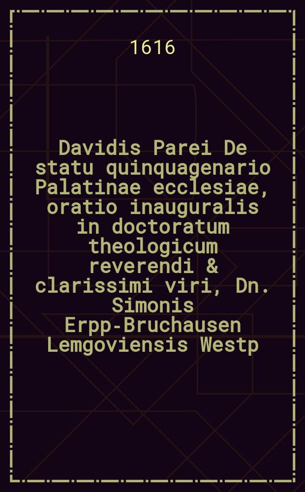 Davidis Parei De statu quinquagenario Palatinae ecclesiae, oratio inauguralis in doctoratum theologicum reverendi & clarissimi viri, Dn. Simonis Erpp-Bruchausen Lemgoviensis Westp. 17. Augusti 1615. in Academia Heidelbergensi celebratum