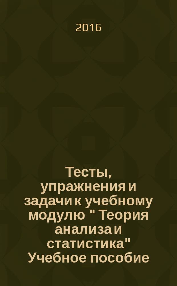 Тесты, упражнения и задачи к учебному модулю " Теория анализа и статистика" Учебное пособие