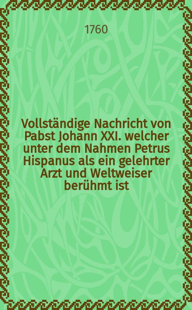 [Vollst&auml;ndige Nachricht von Pabst Johann XXI. welcher unter dem Nahmen Petrus Hispanus als ein gelehrter Arzt und Weltweiser ber&uuml;hmt ist