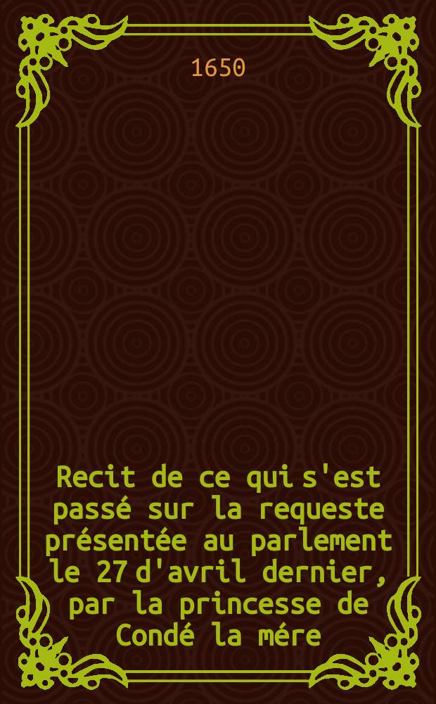 Recit de ce qui s'est pass&eacute; sur la requeste pr&eacute;sent&eacute;e au parlement le 27 d'avril dernier, par la princesse de Cond&eacute; la m&eacute;re