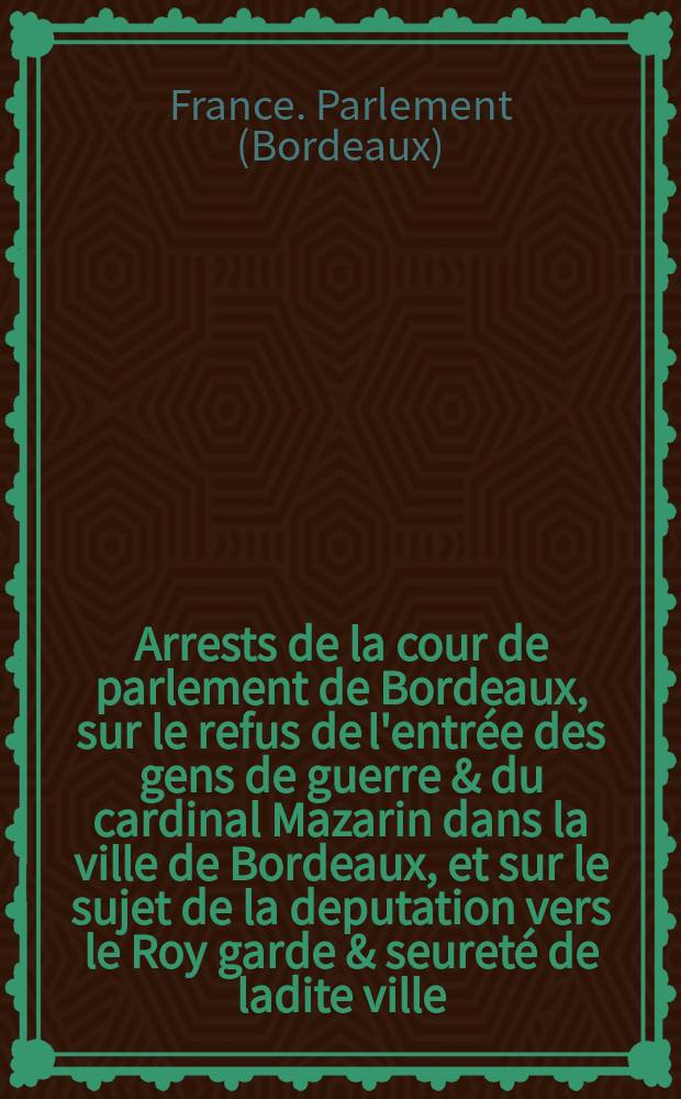 Arrests de la cour de parlement de Bordeaux, sur le refus de l'entrée des gens de guerre & du cardinal Mazarin dans la ville de Bordeaux, et sur le sujet de la deputation vers le Roy garde & seureté de ladite ville