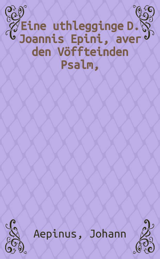 Eine uthlegginge D. Joannis Epini, aver den V&ouml;ffteinden Psalm, : darinne vorkleret werden desse nafolgende st&uuml;cke, allen Christen n&ouml;dich tho wetende