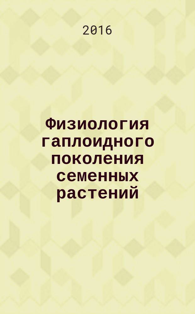Физиология гаплоидного поколения семенных растений : учебное пособие : для студентов и аспирантов биологических специальностей высших учебных заведений, обучающихся по направлениям 06.03.01 и 06.04.01 "Биология" и смежным направлениям