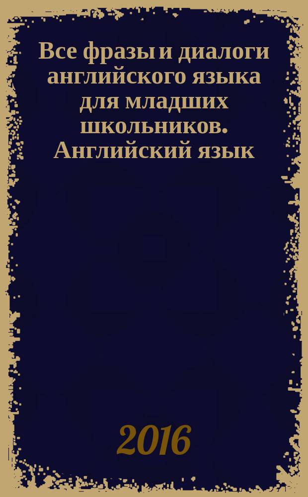 Все фразы и диалоги английского языка для младших школьников. Английский язык: все фразы и диалоги : для младшего школьного возраста