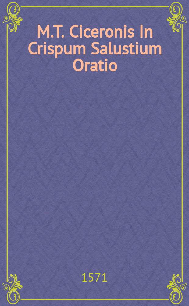 M.T. Ciceronis In Crispum Salustium Oratio // [C. Crispi Salustii Historiae, De coniuratione L. Catilinae. De bello Iugurthino. Ad haec, Salustij oratio in M. Tullium Ciceronem. Ciceronis responsio ad Salustium. Orationes quatuor in Catilinam, etiam Ciceronis. Fragmentum orationis Cic. de moribus Catilinae. Portij Latronis declamatio in Catilinam. Fragmenta quaedam, ex libris historiaru[m] Salustij. Omnia haec, ad authentica exe[m]laria collata: & varijs lectionibus expolita: addito quoque autoris elogio, necnon chronico, pro ratione temporis.